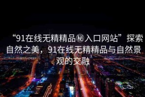 “91在線無精精品秘入口網(wǎng)站”探索自然之美，91在線無精精品與自然景觀的交融