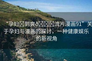 “孕婦?到爽??流片漫畫91”關(guān)于孕婦與漫畫的探討，一種健康娛樂的新視角