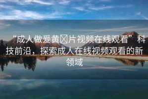 “成人做爰黃?片視頻在線觀看”科技前沿，探索成人在線視頻觀看的新領(lǐng)域