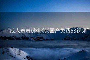 “成人羞羞??國(guó)產(chǎn)免費(fèi)53視頻”