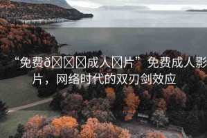 “免費(fèi)??成人?片”免費(fèi)成人影片，網(wǎng)絡(luò)時代的雙刃劍效應(yīng)