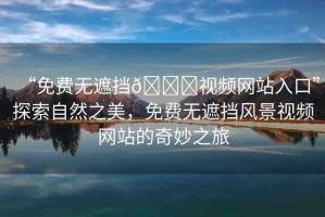 “免費無遮擋??視頻網(wǎng)站入口”探索自然之美，免費無遮擋風景視頻網(wǎng)站的奇妙之旅