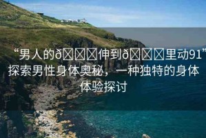 “男人的??伸到??里動(dòng)91”探索男性身體奧秘，一種獨(dú)特的身體體驗(yàn)探討