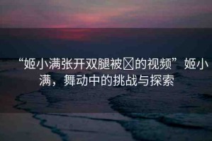 “姬小滿張開雙腿被?的視頻”姬小滿，舞動中的挑戰(zhàn)與探索