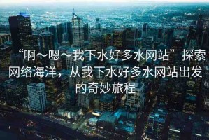 “啊～嗯～我下水好多水網(wǎng)站”探索網(wǎng)絡(luò)海洋，從我下水好多水網(wǎng)站出發(fā)的奇妙旅程