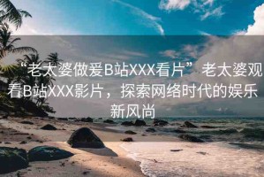 “老太婆做爰B站XXX看片”老太婆觀看B站XXX影片，探索網(wǎng)絡(luò)時代的娛樂新風(fēng)尚