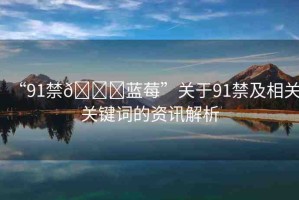 “91禁??藍(lán)莓”關(guān)于91禁及相關(guān)關(guān)鍵詞的資訊解析