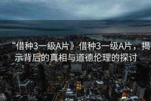 “借種3一級A片》借種3一級A片，揭示背后的真相與道德倫理的探討