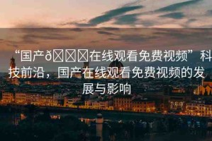 “國產(chǎn)??在線觀看免費(fèi)視頻”科技前沿，國產(chǎn)在線觀看免費(fèi)視頻的發(fā)展與影響
