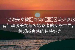 “動漫美女被?到爽??流火影忍者”動漫美女與火影忍者的交織世界，一種超越爽感的獨特魅力