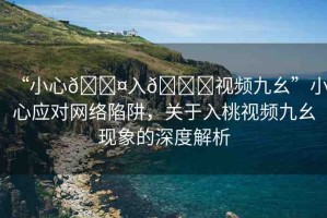 “小心??入??視頻九幺”小心應(yīng)對網(wǎng)絡(luò)陷阱，關(guān)于入桃視頻九幺現(xiàn)象的深度解析