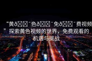“黃??色??免??費(fèi)視頻”探索黃色視頻的世界，免費(fèi)觀看的機(jī)遇與挑戰(zhàn)