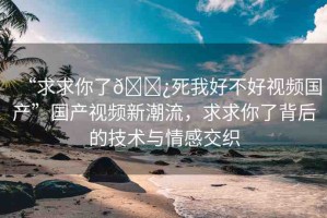 “求求你了??死我好不好視頻國(guó)產(chǎn)”國(guó)產(chǎn)視頻新潮流，求求你了背后的技術(shù)與情感交織