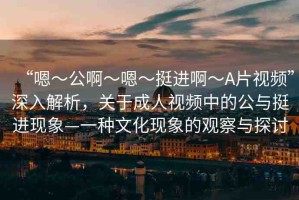 “嗯～公啊～嗯～挺進啊～A片視頻”深入解析，關于成人視頻中的公與挺進現(xiàn)象—一種文化現(xiàn)象的觀察與探討
