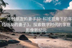 “年輕朋友的妻子3》科技視角下的年輕朋友的妻子3，探索數(shù)字時代的家庭影像新紀元