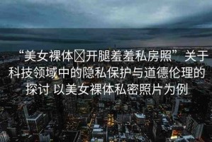 “美女裸體?開腿羞羞私房照”關(guān)于科技領(lǐng)域中的隱私保護(hù)與道德倫理的探討 以美女裸體私密照片為例