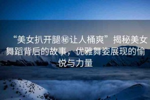 “美女扒開腿秘讓人桶爽”揭秘美女舞蹈背后的故事，優(yōu)雅舞姿展現(xiàn)的愉悅與力量