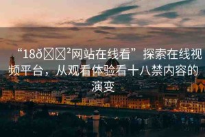 “18??網(wǎng)站在線看”探索在線視頻平臺，從觀看體驗看十八禁內(nèi)容的演變