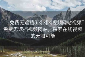“免費(fèi)無(wú)遮擋??視頻網(wǎng)站視頻”免費(fèi)無(wú)遮擋視頻網(wǎng)站，探索在線視頻的無(wú)限可能