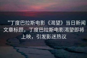 “丁度巴拉斯電影《渴望》當(dāng)日新聞文章標(biāo)題，丁度巴拉斯電影渴望即將上映，引發(fā)影迷熱議