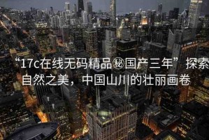 “17c在線無碼精品秘國產(chǎn)三年”探索自然之美，中國山川的壯麗畫卷