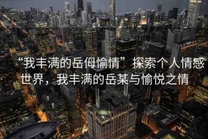 “我豐滿的岳?愉情”探索個人情感世界，我豐滿的岳某與愉悅之情
