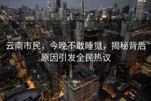 云南市民，今晚不敢睡覺，揭秘背后原因引發(fā)全民熱議