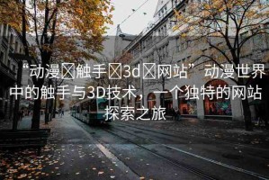“動(dòng)漫?觸手?3d?網(wǎng)站”動(dòng)漫世界中的觸手與3D技術(shù)，一個(gè)獨(dú)特的網(wǎng)站探索之旅