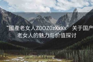 “國(guó)產(chǎn)老女人Z0OZ0zXxXx”關(guān)于國(guó)產(chǎn)老女人的魅力與價(jià)值探討