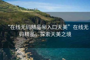 “在線無碼精品秘入口天美”在線無碼精品，探索天美之境