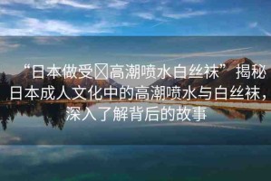 “日本做受?高潮噴水白絲襪”揭秘日本成人文化中的高潮噴水與白絲襪，深入了解背后的故事