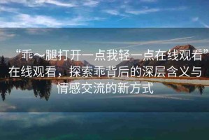 “乖～腿打開一點我輕一點在線觀看”在線觀看，探索乖背后的深層含義與情感交流的新方式