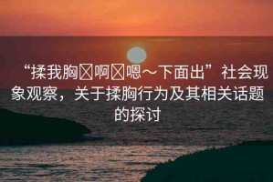 “揉我胸?啊?嗯～下面出”社會(huì)現(xiàn)象觀察，關(guān)于揉胸行為及其相關(guān)話題的探討