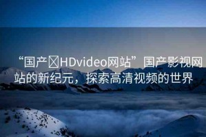 “國產(chǎn)?HDvideo網(wǎng)站”國產(chǎn)影視網(wǎng)站的新紀元，探索高清視頻的世界