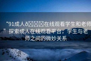 “91成人??在線觀看學(xué)生和老師”探索成人在線觀看平臺(tái)，學(xué)生與老師之間的微妙關(guān)系