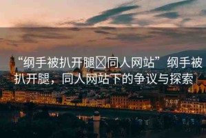 “綱手被扒開腿?同人網(wǎng)站”綱手被扒開腿，同人網(wǎng)站下的爭議與探索