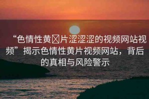 “色情性黃?片澀澀澀的視頻網(wǎng)站視頻”揭示色情性黃片視頻網(wǎng)站，背后的真相與風(fēng)險(xiǎn)警示