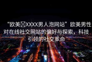 “歐美?XXXX男人泡網(wǎng)站”歐美男性對(duì)在線社交網(wǎng)站的偏好與探索，科技引領(lǐng)的社交革命