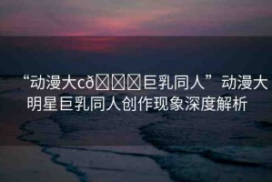 “動漫大c??巨乳同人”動漫大明星巨乳同人創(chuàng)作現(xiàn)象深度解析