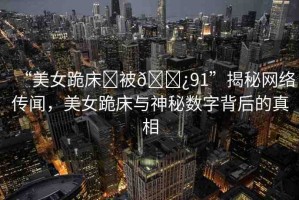 “美女跪床?被??91”揭秘網(wǎng)絡(luò)傳聞，美女跪床與神秘?cái)?shù)字背后的真相