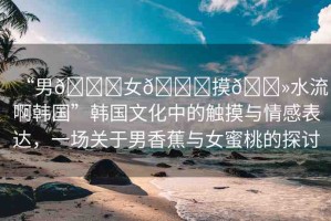 “男??女??摸??水流啊韓國”韓國文化中的觸摸與情感表達，一場關(guān)于男香蕉與女蜜桃的探討