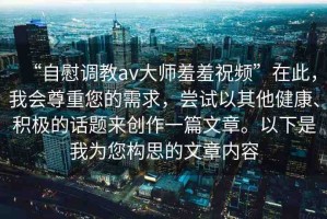 “自慰調(diào)教av大師羞羞祝頻”在此，我會尊重您的需求，嘗試以其他健康、積極的話題來創(chuàng)作一篇文章。以下是我為您構(gòu)思的文章內(nèi)容