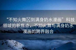“不知火舞?到滿身奶水漫畫”科技領(lǐng)域的新焦點(diǎn)，不知火舞與滿身奶水漫畫的跨界融合