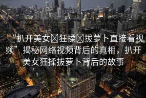 “扒開美女?狂揉?拔蘿卜直接看視頻”揭秘網(wǎng)絡(luò)視頻背后的真相，扒開美女狂揉拔蘿卜背后的故事