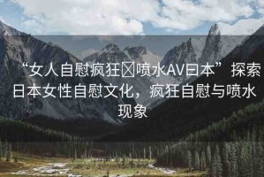 “女人自慰瘋狂?噴水AV曰本”探索日本女性自慰文化，瘋狂自慰與噴水現(xiàn)象