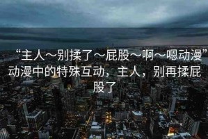 “主人～別揉了～屁股～啊～嗯動(dòng)漫”動(dòng)漫中的特殊互動(dòng)，主人，別再揉屁股了