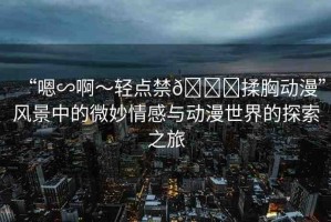 “嗯∽啊～輕點(diǎn)禁??揉胸動(dòng)漫”風(fēng)景中的微妙情感與動(dòng)漫世界的探索之旅