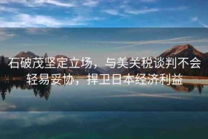 石破茂堅定立場，與美關稅談判不會輕易妥協(xié)，捍衛(wèi)日本經(jīng)濟利益
