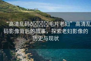 “高清亂碼??毛片老婦”高清亂碼影像背后的故事，探索老婦影像的歷史與現(xiàn)狀