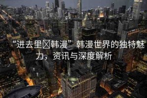 “進(jìn)去里?韓漫”韓漫世界的獨特魅力，資訊與深度解析